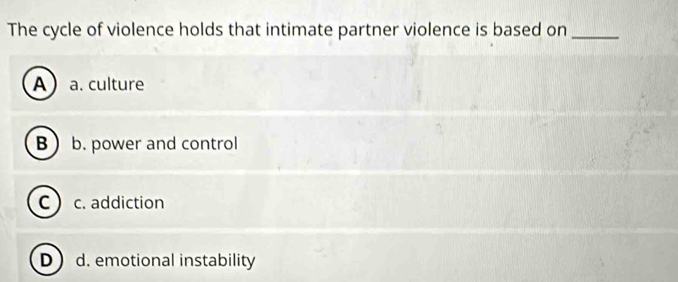 The cycle of violence holds that intimate partner violence is based on_
A a. culture
B b. power and control
c) c. addiction
Dd. emotional instability