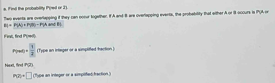 Find the probability P(red or 2). 
Two events are overlapping if they can occur together. If A and B are overlapping events, the probability that either A or B occurs is P(A or
B)=P(A)+P(B)-P(A an d B) 
First, find P(red).
P(red)= 1/2  (Type an integer or a simplified fraction.) 
Next, find P(2).
P(2)=□ (Type an integer or a simplified fraction.)