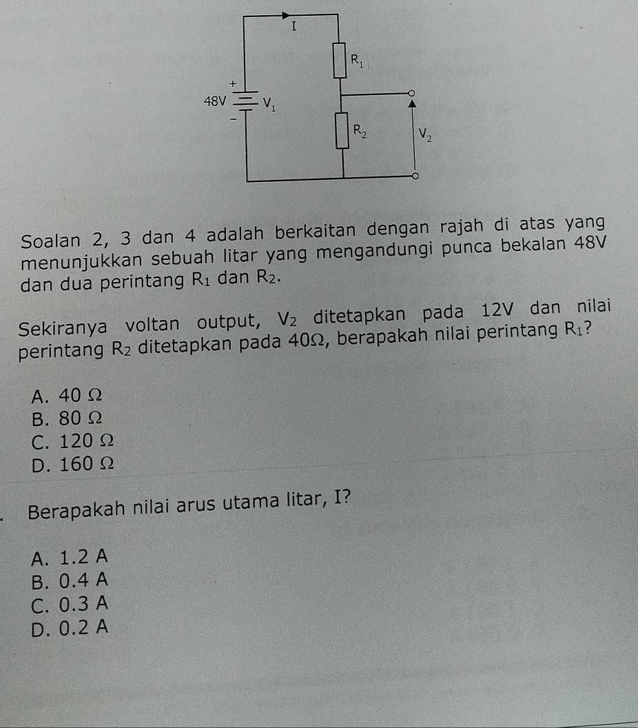 Soalan 2, 3 dan 4 adalah berkaitan dengan rajah di atas yang
menunjukkan sebuah litar yang mengandungi punca bekalan 48V
dan dua perintang R_1 dan R_2.
Sekiranya voltan output, V_2 ditetapkan pada 12V dan nilai
perintang R_2 ditetapkan pada 40Ω, berapakah nilai perintang R_1 ?
A. 40 Ω
B. 80 Ω
C. 120 Ω
D. 160 Ω
. Berapakah nilai arus utama litar, I?
A. 1.2 A
B. 0.4 A
C. 0.3 A
D. 0.2 A