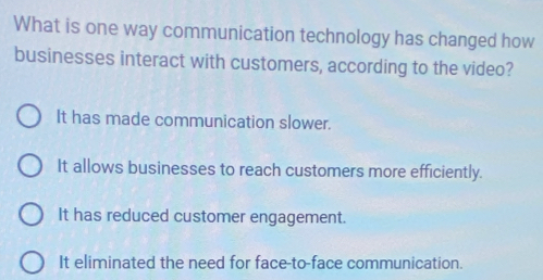 What is one way communication technology has changed how
businesses interact with customers, according to the video?
It has made communication slower.
It allows businesses to reach customers more efficiently.
It has reduced customer engagement.
It eliminated the need for face-to-face communication.