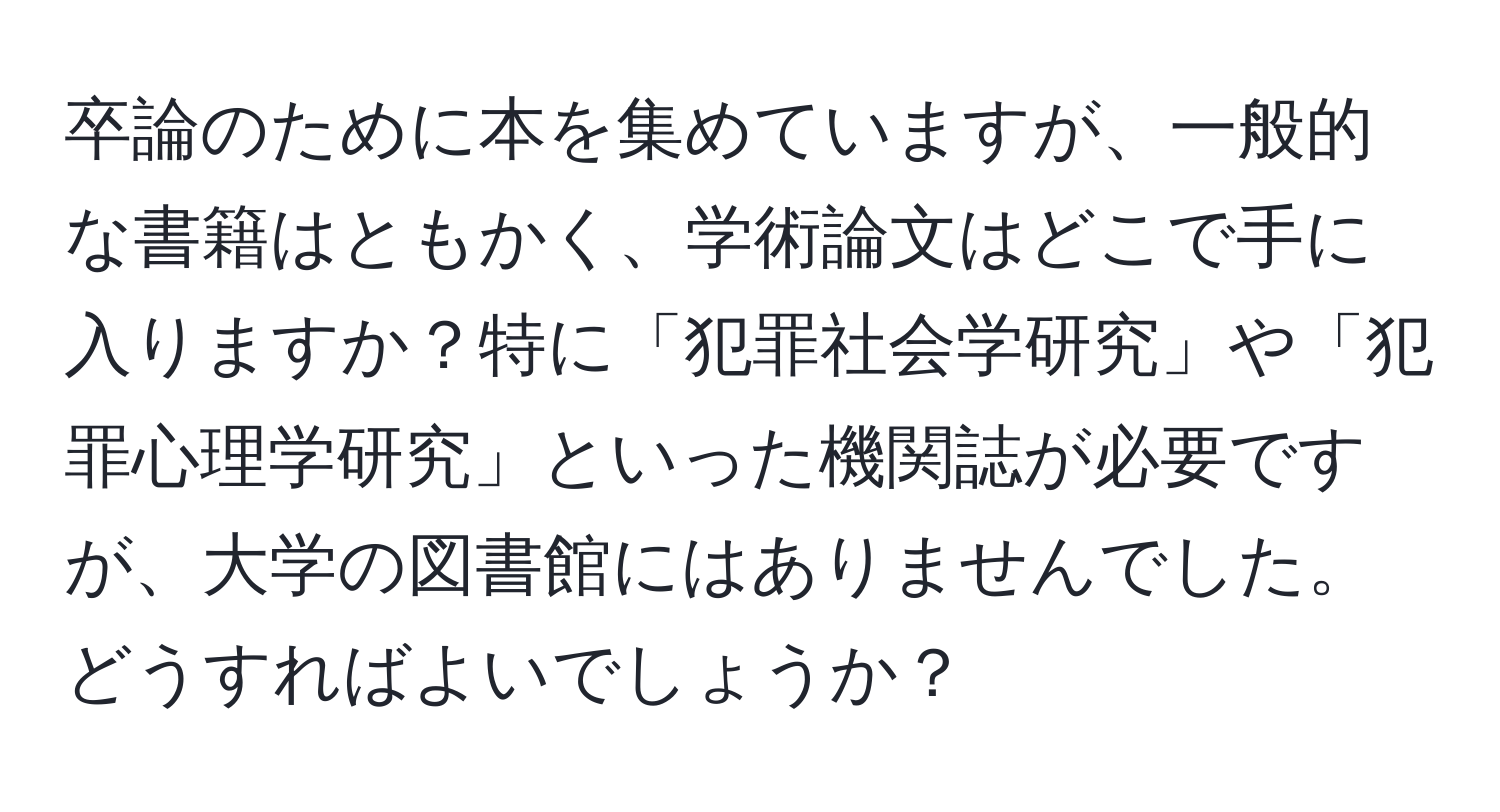 卒論のために本を集めていますが、一般的な書籍はともかく、学術論文はどこで手に入りますか？特に「犯罪社会学研究」や「犯罪心理学研究」といった機関誌が必要ですが、大学の図書館にはありませんでした。どうすればよいでしょうか？