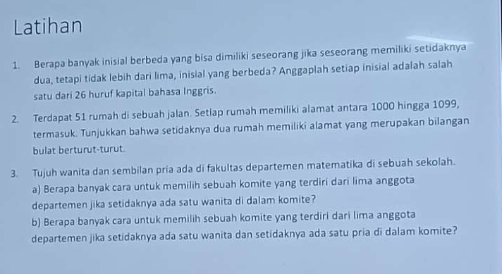 Latihan 
1. Berapa banyak inisial berbeda yang bisa dimiliki seseorang jika seseorang memiliki setidaknya 
dua, tetapi tidak lebih dari lima, inisial yang berbeda? Anggaplah setiap inisial adalah salah 
satu dari 26 huruf kapital bahasa Inggris. 
2. Terdapat 51 rumah di sebuah jalan. Setlap rumah memiliki alamat antara 1000 hingga 1099, 
termasuk. Tunjukkan bahwa setidaknya dua rumah memiliki alamat yang merupakan bilangan 
bulat berturut-turut. 
3. Tujuh wanita dan sembilan pria ada di fakultas departemen matematika di sebuah sekolah. 
a) Berapa banyak cara untuk memilih sebuah komite yang terdiri dari lima anggota 
departemen jika setidaknya ada satu wanita di dalam komite? 
b) Berapa banyak cara untuk memilih sebuah komite yang terdiri dari lima anggota 
departemen jika setidaknya ada satu wanita dan setidaknya ada satu pria di dalam komite?