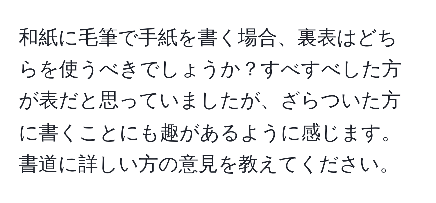 和紙に毛筆で手紙を書く場合、裏表はどちらを使うべきでしょうか？すべすべした方が表だと思っていましたが、ざらついた方に書くことにも趣があるように感じます。書道に詳しい方の意見を教えてください。