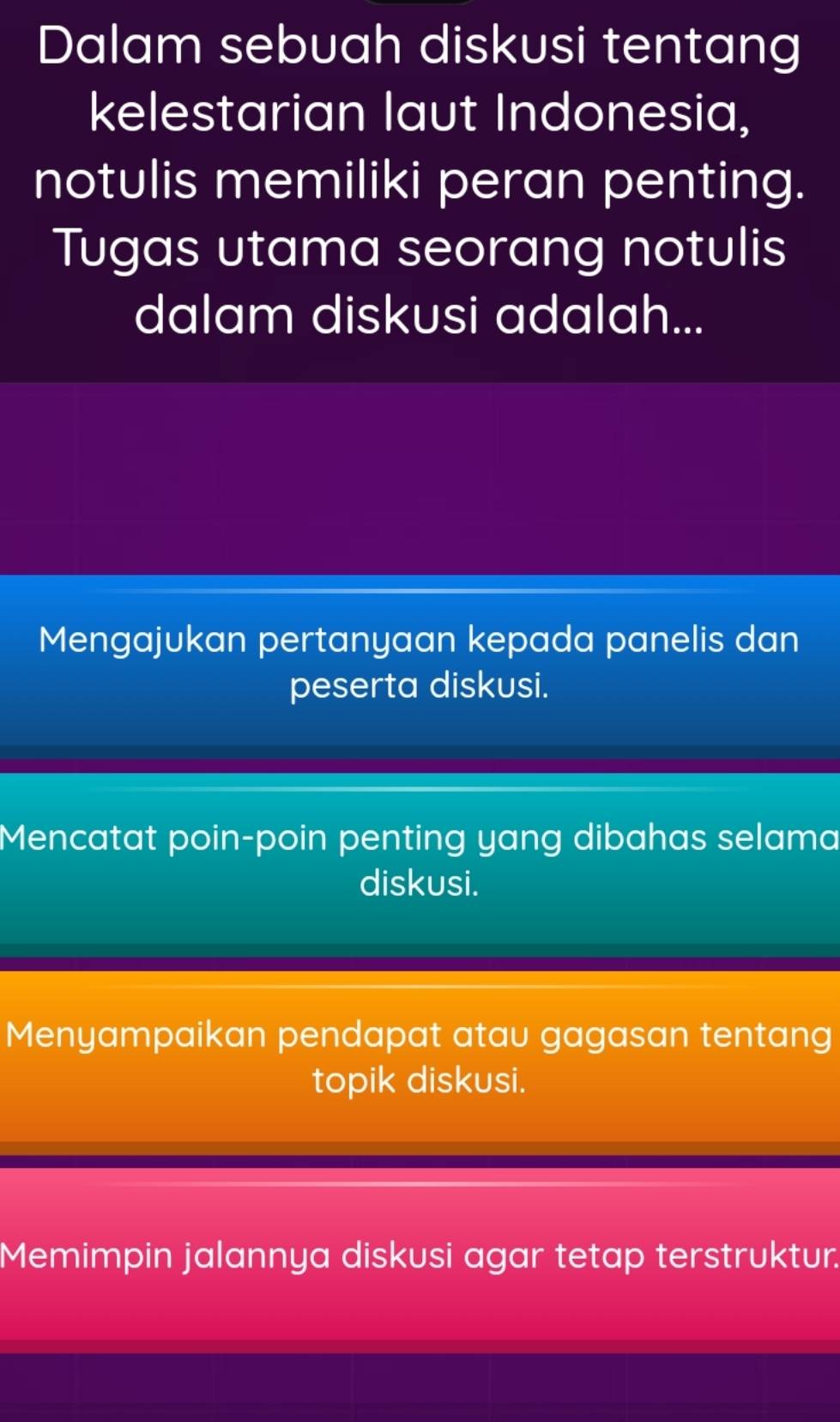 Dalam sebuah diskusi tentang
kelestarian laut Indonesia,
notulis memiliki peran penting.
Tugas utama seorang notulis
dalam diskusi adalah...
Mengajukan pertanyaan kepada panelis dan
peserta diskusi.
Mencatat poin-poin penting yang dibahas selama
diskusi.
Menyampaikan pendapat atau gagasan tentang
topik diskusi.
Memimpin jalannya diskusi agar tetap terstruktur.