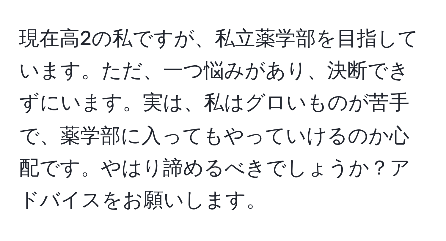 現在高2の私ですが、私立薬学部を目指しています。ただ、一つ悩みがあり、決断できずにいます。実は、私はグロいものが苦手で、薬学部に入ってもやっていけるのか心配です。やはり諦めるべきでしょうか？アドバイスをお願いします。