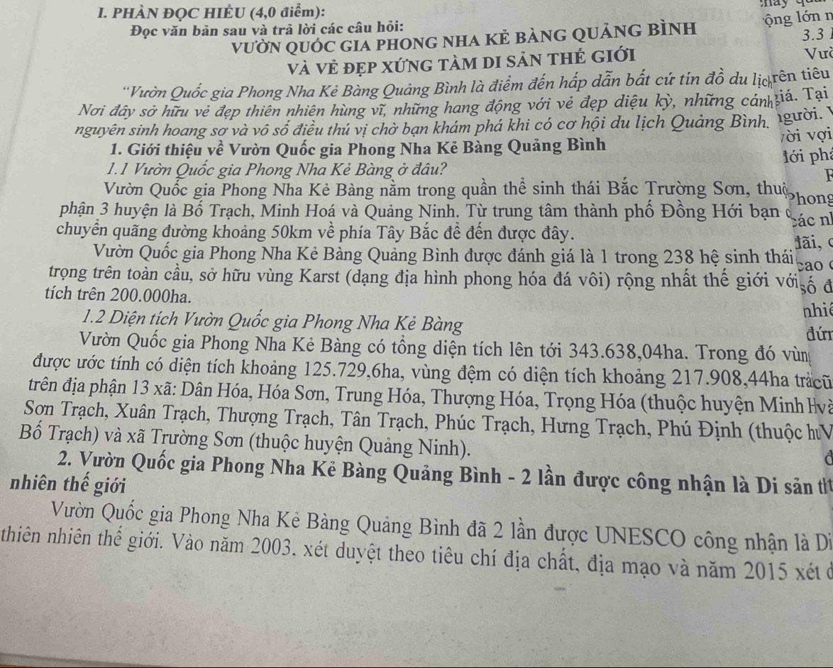 PHÀN ĐQC HIÊU (4,0 điểm):
Đọc văn bản sau và trả lời các câu hỏi: 3.3 
vườN quỚc giA phOnG nhA Kẻ bànG qUảnG BìNh  ộng lớn n
Và Vẻ đẹp XứnG tàm di sản thẻ giới Vưà
'Vườn Quốc gia Phong Nha Kẻ Bàng Quảng Bình là điểm đến hấp dẫn bắt cứ tín đồ du lịc rên tiêu
Nơi đây sở hữu vẻ đẹp thiên nhiên hùng vĩ, những hang động với vẻ đẹp diệu kỳ, những cán iá. Tại
nguyên sinh hoang sơ và vô số điều thú vị chờ bạn khám phá khi có cơ hội du lịch Quảng Bình, Igười. y
1. Giới thiệu về Vườn Quốc gia Phong Nha Kẻ Bàng Quảng Bình vời vợi
lới phá
1.1 Vườn Quốc gia Phong Nha Kẻ Bàng ở đâu?
Vườn Quốc gia Phong Nha Kẻ Bàng nằm trong quần thể sinh thái Bắc Trường Sơn, thuộ hong
phận 3 huyện là Bố Trạch, Minh Hoá và Quảng Ninh. Từ trung tâm thành phố Đồng Hới bạn ở
các nh
chuyển quãng đường khoảng 50km về phía Tây Bắc đề đến được đây.
đãi, c
Vườn Quốc gia Phong Nha Kẻ Bàng Quảng Bình được đánh giá là 1 trong 238 hệ sinh thái ao 
trọng trên toàn cầu, sở hữu vùng Karst (dạng địa hình phong hóa đá vôi) rộng nhất thể giới với số đ
tích trên 200.000ha.
1.2 Diện tích Vườn Quốc gia Phong Nha Kẻ Bàng nhi
đú
Vườn Quốc gia Phong Nha Kẻ Bàng có tổng diện tích lên tới 343.638,04ha. Trong đó vùn
được ước tính có diện tích khoảng 125.729,6ha, vùng đệm có diện tích khoảng 217.908,44ha trắcũ
trên địa phận 13 xã: Dân Hóa, Hóa Sơn, Trung Hóa, Thượng Hóa, Trọng Hóa (thuộc huyện Minh lvà
Sơn Trạch, Xuân Trạch, Thượng Trạch, Tân Trạch, Phúc Trạch, Hưng Trạch, Phú Định (thuộc hV
Bố Trạch) và xã Trường Sơn (thuộc huyện Quảng Ninh).
2. Vườn Quốc gia Phong Nha Kẻ Bàng Quảng Bình - 2 lần được công nhận là Di sản t1
nhiên thế giới
Vườn Quốc gia Phong Nha Kẻ Bàng Quảng Bình đã 2 lần được UNESCO công nhận là Di
thiên nhiên thế giới. Vào năm 2003, xét duyệt theo tiêu chí địa chất, địa mạo và năm 2015 xét ở