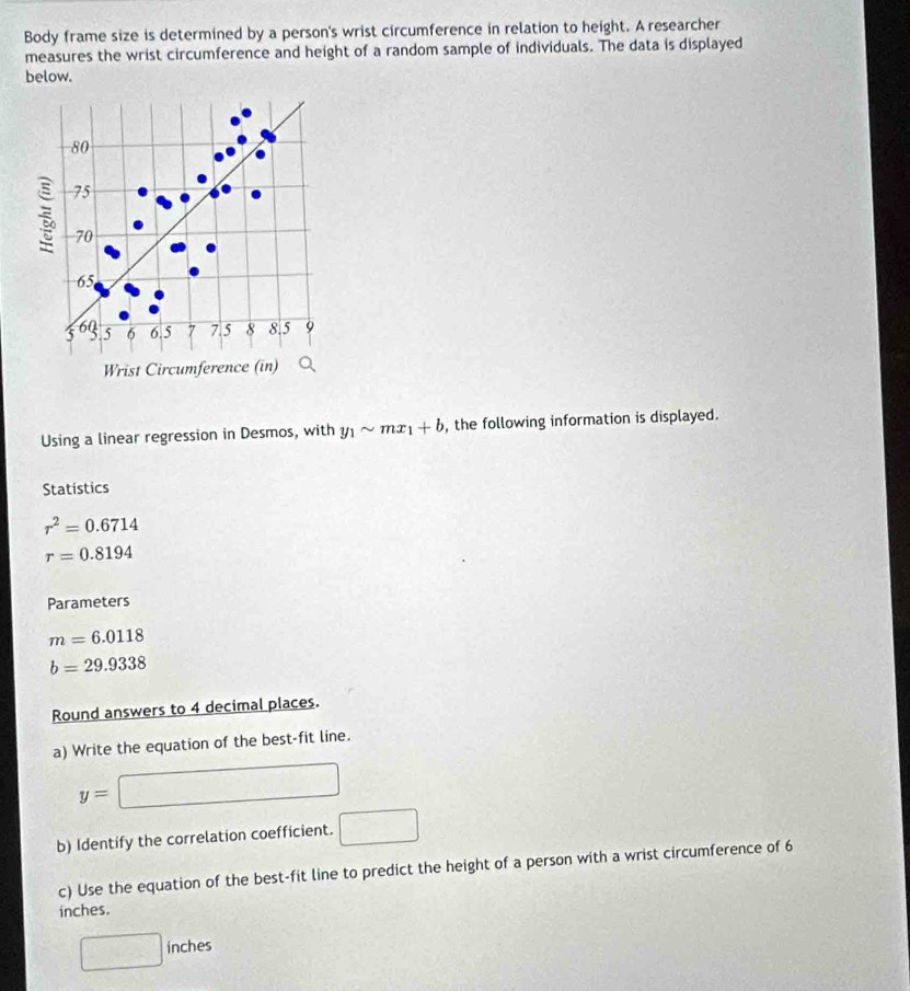 Body frame size is determined by a person's wrist circumference in relation to height. A researcher 
measures the wrist circumference and height of a random sample of individuals. The data is displayed 
below.
80
75
70
65
3 60 5 6 6.5 7 7.5 8 8.5 9
Wrist Circumference (in) 
Using a linear regression in Desmos, with y_1sim mx_1+b , the following information is displayed. 
Statistics
r^2=0.6714
r=0.8194
Parameters
m=6.0118
b=29.9338
Round answers to 4 decimal places. 
a) Write the equation of the best-fit line.
y=
b) Identify the correlation coefficient.
(-3,4)
c) Use the equation of the best-fit line to predict the height of a person with a wrist circumference of 6
inches. 
□ l inches