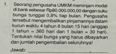 Seorang pengusaha UMKM meminjam modal 
di bank sebesar Rp80.000.000,00 dengan suku 
bunga tunggal 0,8% tiap bulan. Pengusaha 
tersebut mengembalikan pinjamannya dalam 
kurun waktu 4 tahun 8 bulan 15 hari (anggap
1 tahun =360 hari dan 1 bulan =30 hari). 
Tentukan nilai bunga yang harus dibayarkan 
dan jumlah pengembalian seluruhnya! 
Jawab:_