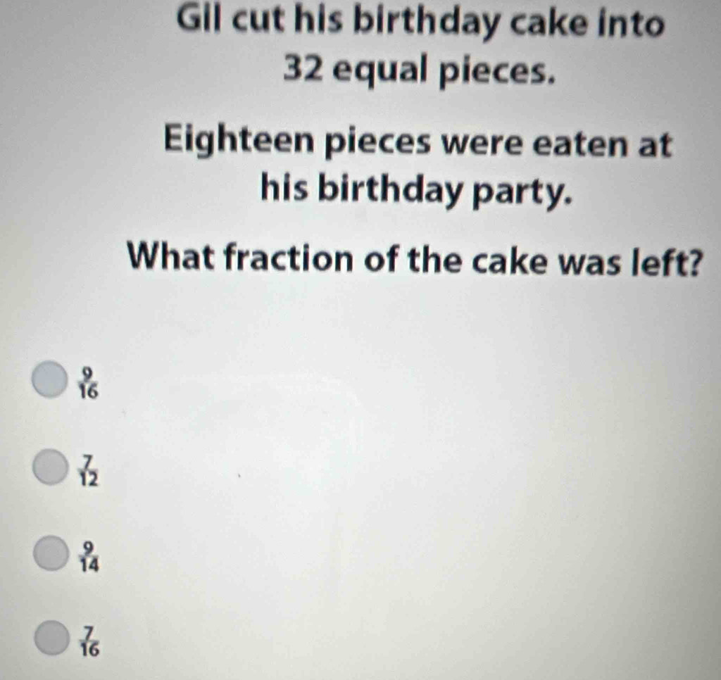 Gil cut his birthday cake into
32 equal pieces.
Eighteen pieces were eaten at
his birthday party.
What fraction of the cake was left?
 9/16 
 7/12 
 9/14 
 7/16 