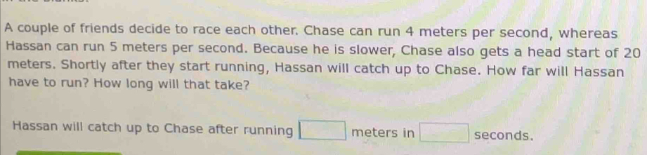 A couple of friends decide to race each other. Chase can run 4 meters per second, whereas 
Hassan can run 5 meters per second. Because he is slower, Chase also gets a head start of 20
meters. Shortly after they start running, Hassan will catch up to Chase. How far will Hassan 
have to run? How long will that take? 
Hassan will catch up to Chase after running □ meters in □ seconds.