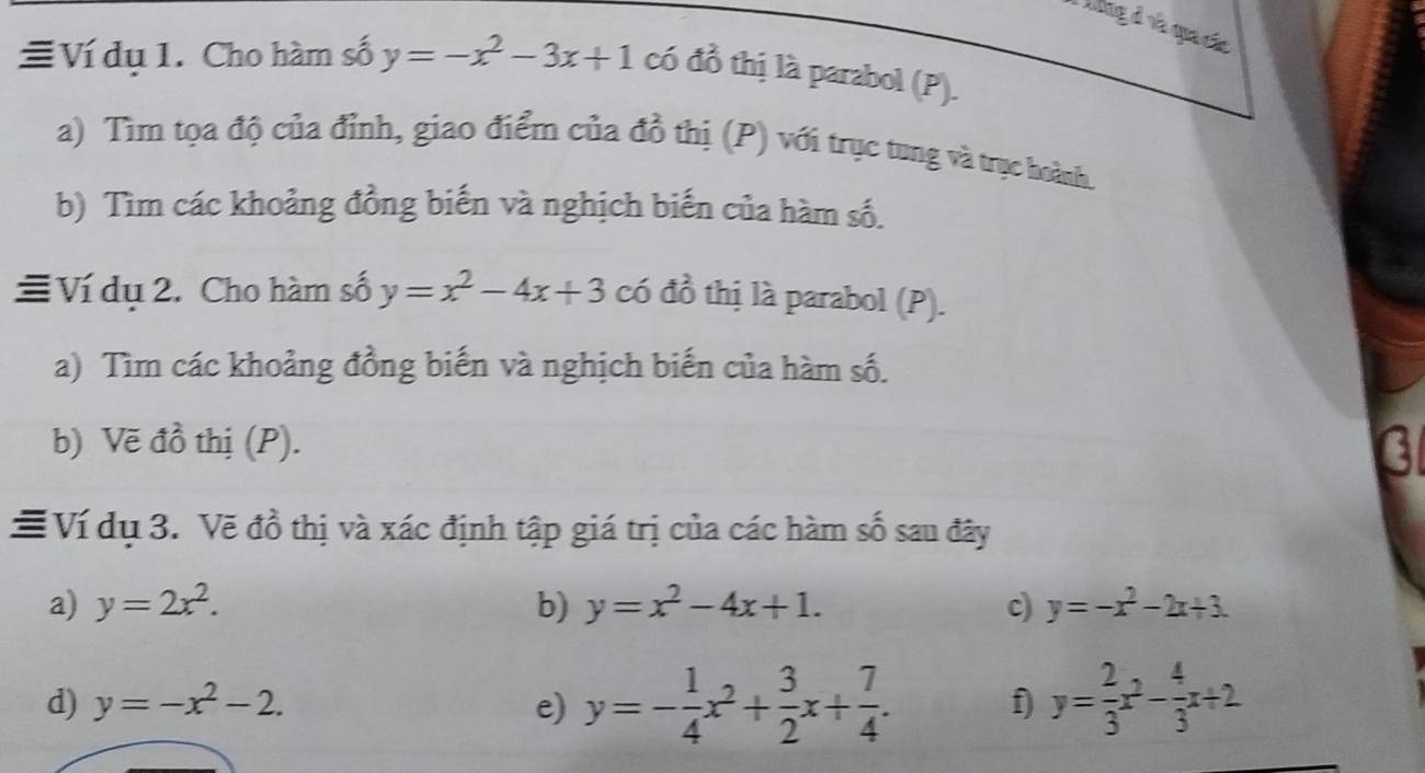 ong đ ra qua cáa 
≡Ví dụ 1. Cho hàm số y=-x^2-3x+1 có đồ thị là parabol (P). 
a) Tìm tọa độ của đỉnh, giao điểm của đồ thị (P) với trục tung và trục hoành. 
b) Tìm các khoảng đồng biến và nghịch biến của hàm số. 
≡Ví dụ 2. Cho hàm số y=x^2-4x+3 có đồ thị là parabol (P). 
a) Tìm các khoảng đồng biến và nghịch biến của hàm số. 
b) Vẽ đồ thị (P). 
# Ví dụ 3. Vẽ đồ thị và xác định tập giá trị của các hàm số sau đây 
a) y=2x^2. b) y=x^2-4x+1. c) y=-x^2-2x+3. 
d) y=-x^2-2. e) y=- 1/4 x^2+ 3/2 x+ 7/4 . f y= 2/3 x^2- 4/3 x+2