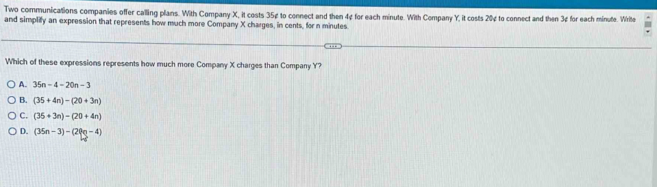 Two communications companies offer calling plans. With Company X, it costs 35¢ to connect and then 4¢ for each minute. With Company Y, it costs 20¢ to connect and then 3¢ for each minute. Write
and simplify an expression that represents how much more Company X charges, in cents, for n minutes.
Which of these expressions represents how much more Company X charges than Company Y?
A. 35n-4-20n-3
B. (35+4n)-(20+3n)
C. (35+3n)-(20+4n)
D. (35n-3)-(20n-4)