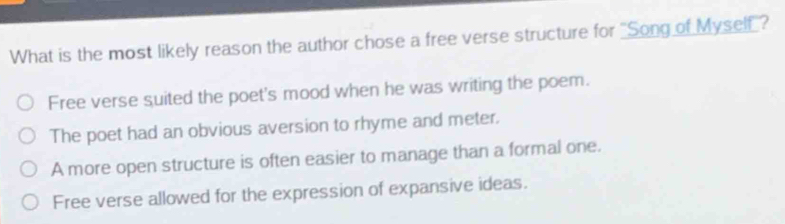 What is the most likely reason the author chose a free verse structure for "Song of Myself"?
Free verse suited the poet's mood when he was writing the poem.
The poet had an obvious aversion to rhyme and meter.
A more open structure is often easier to manage than a formal one.
Free verse allowed for the expression of expansive ideas.