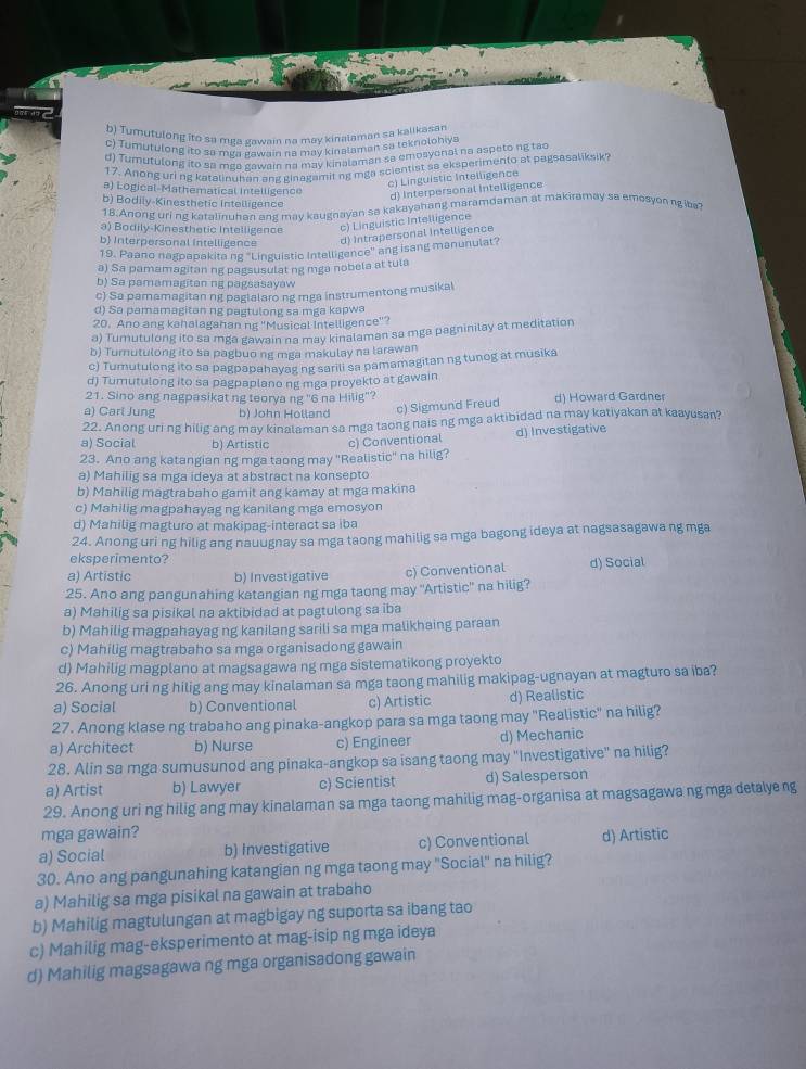 b) Tumutulong ito sa mea gawain na may kinalaman sa kalikasan
c) Tumutulong ito sa mga gawain na may kinalaman sa tekniolohiya
d) Tumutulong ito sa mga gawain na may kinalaman sa emosyonal na aspeto ng tao
17. Anong uri ng karalinuhan ang ginagamit ng mga scientist sa eksperimento at pagsasaliksik?
a) Logical-Mathematical Intelligence
c) Linguistic Intelligence
d) Interpersonal Intelligence
b) Bodily-Kinesthetic Intelligence
18.Anong uri ng katalinuhan ang may kaugnayan sa kakayahang maramdaman at makiramay sa emesyon ngiba?
a) Bodily-Kinesthetic Intelligence c) Linguistic Intelligence
b) Interpersonal Intelligence d) Intrapersonal intelligence
19. Paano nagpapakita ng 'Linguistic Intelligence' ang isang manunulat?
a) Sa pamamagitan ng pagsusulat ng mga nobela at tula
b) Sa pamamagitan ng pagsasayaw
c) Sa pamamagitan ng paglalarong rga instrumentong musikal
d) Sa pamamagitan ng pagtulong sa mga kapwa
20. Ano ang kahalagahan ng "Musical Intelligence"?
a) Tumutulong ito sa mga gawain na may kinalaman sa mga pagninilay at meditation
b) Turnutulong ito sa pagbuo ng mga makulay na larawan
c) Tumutulong ito sa pagpapahayag ng sarili sa pamamagitan ng tunog at musika
d) Tumutulong ito sa pagpaplano ng mga proyekto at gawain
21. Sino ang nagpasikat ng teorya ng ''6 na Hilig"?
a) Carl Jung b) John Holland c) Sigmund Freud d) Howard Gardner
22. Anong uring hilig ang may kinalaman sa mga taong nais ng mga aktibidad na may katiyakan at kaayusan?
a) Social b) Artistic c) Conventional d) Investigative
23. Ano ang katangian ng mga taong may "Realistic" na hilig?
a) Mahilig sa mga ideya at abstract na konsepto
b) Mahilig magtrabaho gamit ang kamay at mga makina
c) Mahilig magpahayag ng kanilang mga emosyon
d) Mahilig magturo at makipag-interact sa iba
24. Anong uri ng hilig ang nauugnay sa mga taong mahilig sa mga bagong ideya at nagsasagawa ng mga
eksperimento?
a) Artistic b) Investigative c) Conventional d) Social
25. Ano ang pangunahing katangian ng mga taong may ''Artistic'' na hilig?
a) Mahilig sa pisikal na aktibidad at pagtulong sa iba
b) Mahilig magpahayag ng kanilang sarili sa mga malikhaing paraan
c) Mahilig magtrabaho sa mga organisadong gawain
d) Mahilig magplano at magsagawa ng mga sistematikong proyekto
26. Anong uri ng hilig ang may kinalaman sa mga taong mahilig makipag-ugnayan at magturo sa iba?
a) Social b) Conventional c) Artistic d) Realistic
27. Anong klase ng trabaho ang pinaka-angkop para sa mga taong may "Realistic" na hilig?
a) Architect b) Nurse c) Engineer d) Mechanic
28. Alin sa mga sumusunod ang pinaka-angkop sa isang taong may "Investigative" na hilig?
a) Artist b) Lawyer c) Scientist d) Salesperson
29. Anong uri ng hilig ang may kinalaman sa mga taong mahilig mag-organisa at magsagawa ng mga detalyeng
mga gawain?
a) Social b) Investigative c) Conventional d) Artistic
30. Ano ang pangunahing katangian ng mga taong may "Social" na hilig?
a) Mahilig sa mga pisikal na gawain at trabaho
b) Mahilig magtulungan at magbigay ng suporta sa ibang tao
c) Mahilig mag-eksperimento at mag-isip ng mga ideya
d) Mahilig magsagawa ng mga organisadong gawain