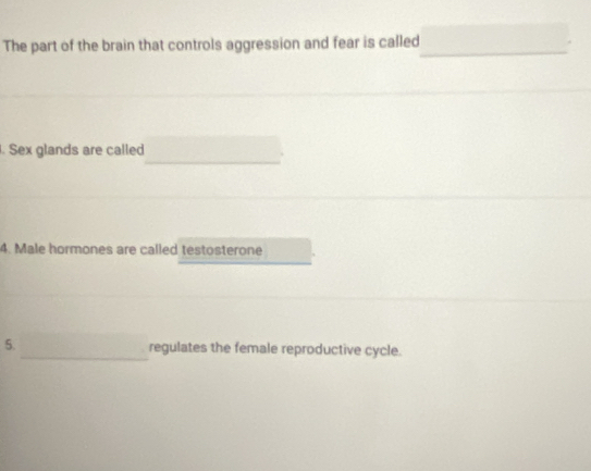 The part of the brain that controls aggression and fear is called_ 
_ 
. Sex glands are called 
4. Male hormones are called testosterone 
5._ regulates the female reproductive cycle.