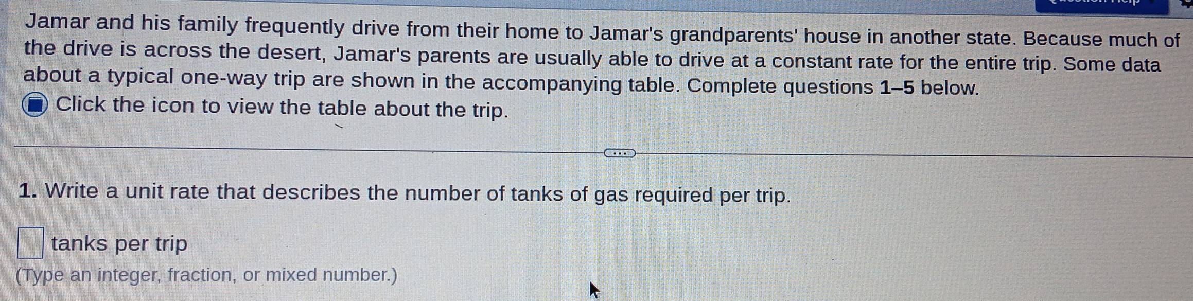 Jamar and his family frequently drive from their home to Jamar's grandparents' house in another state. Because much of 
the drive is across the desert, Jamar's parents are usually able to drive at a constant rate for the entire trip. Some data 
about a typical one-way trip are shown in the accompanying table. Complete questions 1-5 below. 
Click the icon to view the table about the trip. 
1. Write a unit rate that describes the number of tanks of gas required per trip. 
tanks per trip 
(Type an integer, fraction, or mixed number.)