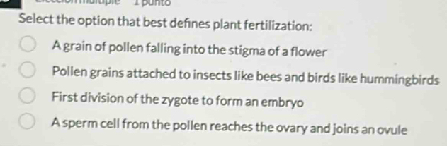 Select the option that best defnes plant fertilization:
A grain of pollen falling into the stigma of a flower
Pollen grains attached to insects like bees and birds like hummingbirds
First division of the zygote to form an embryo
A sperm cell from the pollen reaches the ovary and joins an ovule