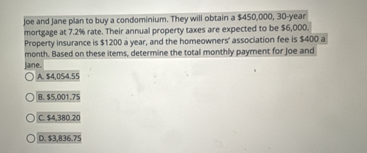 Joe and Jane plan to buy a condominium. They will obtain a $450,000, 30-year
mortgage at 7.2% rate. Their annual property taxes are expected to be $6,000.
Property insurance is $1200 a year, and the homeowners’ association fee is $400 a
month. Based on these items, determine the total monthly payment for Joe and
Jane.
A. $4,054.55
B. $5,001.75
C. $4,380.20
D. $3,836.75