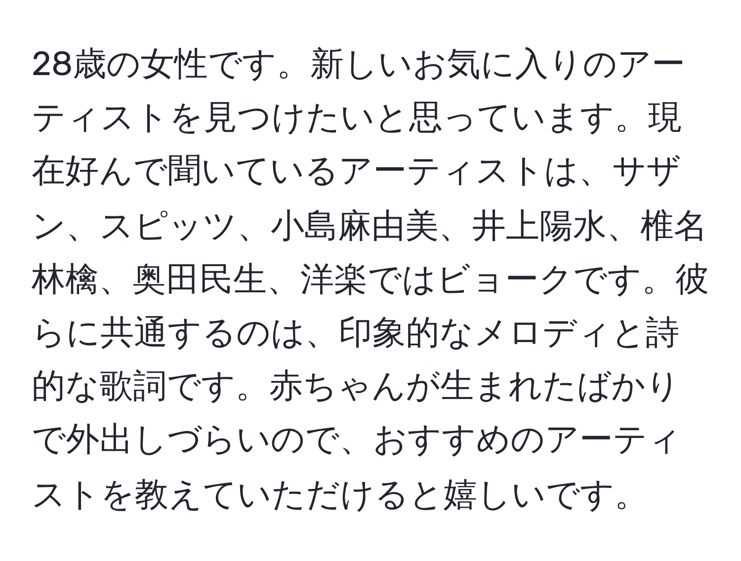 28歳の女性です。新しいお気に入りのアーティストを見つけたいと思っています。現在好んで聞いているアーティストは、サザン、スピッツ、小島麻由美、井上陽水、椎名林檎、奥田民生、洋楽ではビョークです。彼らに共通するのは、印象的なメロディと詩的な歌詞です。赤ちゃんが生まれたばかりで外出しづらいので、おすすめのアーティストを教えていただけると嬉しいです。