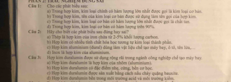 Phán 2: Trăc Nghiệm đùng Sài
Câu 1: Cho các phát biểu sau:
a) Trong hợp kim, kim loại chính có hàm lượng lớn nhất được gọi là kim loại cơ bản.
b) Trong hợp kim, tên của kim loại cơ bản được sử dụng làm tên gọi của hợp kim.
c) Trong hợp kim, kim loại cơ bản có hàm lượng lớn nhất được gọi là chất tan.
d) Trong hợp kim, kim loại cơ bản có hàm lượng trên 90%.
Câu 2: Hãy cho biết các phát biểu sau đúng hay sai?
a) Thép là hợp kim của iron chứa từ 2-5% khổi lượng carbon.
b) Hợp kim có nhiều tinh chất hóa học tương tự kim loại thành phần.
c) Hợp kim aluminium (dural) dùng làm vật liệu chế tạo máy bay, ô tô, tên lửa,...
d) Inox là hợp kim của aluminium.
Câu 3: Hợp kim duralumin được sử dụng rộng rãi trong ngành công nghiệp chế tạo máy bay.
a) Hợp kim duralumin là hợp kim của nhôm (aluminium).
b) Hợp kim duralumin có đặc điểm nhẹ, cứng, bên cơ học.
c) Hợp kim duralumin được sân xuất băng cách nấu chảy quặng bauxite.
d) Hợp kim duralumin bên trong môi trường acid và môi trường kiêm.