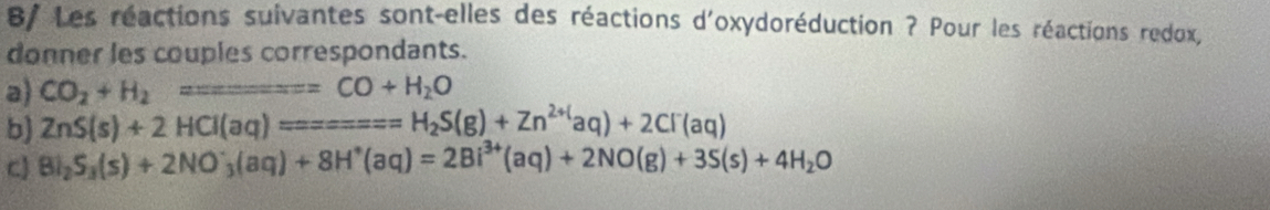 8/ Les réactions suivantes sont-elles des réactions d'oxydoréduction ? Pour les réactions redox, 
donner les couples correspondants. 
a) CO_2+H_2=_ =CO+H_2O
b) ZnS(s)+2HCl(aq)=====H_2S(g)+Zn^(2+)aq)+2Cl^-(aq)
c) BI_2S_3(s)+2NO_3^(-(aq)+8H^+)(aq)=2Bi^(3+)(aq)+2NO(g)+3S(s)+4H_2O