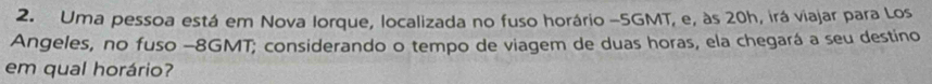 Uma pessoa está em Nova Iorque, localizada no fuso horário - 5GMT, e, às 20h, irá viajar para Los 
Angeles, no fuso - 8GMT; considerando o tempo de viagem de duas horas, ela chegará a seu destino 
em qual horário?