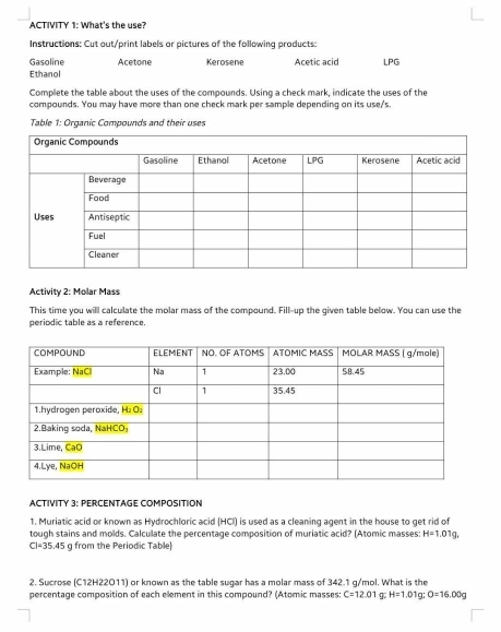 ACTIVITY 1: What's the use? 
Instructions: Cut out/print labels or pictures of the following products: 
Gasoline Acetone 
Ethanol Kerosene Acetic acid LPG
Complete the table about the uses of the compounds. Using a check mark, indicate the uses of the 
compounds. You may have more than one check mark per sample depending on its use/'s. 
Table 1: Organic Compounds and their uses 
Activity 2: Molar Mass 
This time you will calculate the molar mass of the compound. Fill--up the given table below. You can use the 
periodic table as a reference. 
ACTIVITY 3: PERCENTAGE COMPOSITION 
1. Muriatic acid or known as Hydrochloric acid (HCI) is used as a cleaning agent in the house to get rid of 
tough stains and molds. Calculate the percentage composition of muriatic acid? (Atomic masses: H=1.01g
CI=35.45 g from the Periodic Table] 
2. Sucrose (C12H22O11) or known as the table sugar has a molar mass of 342.1 g/mol. What is the 
percentage composition of each element in this compound? (Atomic masses: C=12.01 H=1.01 g; O=16.00g