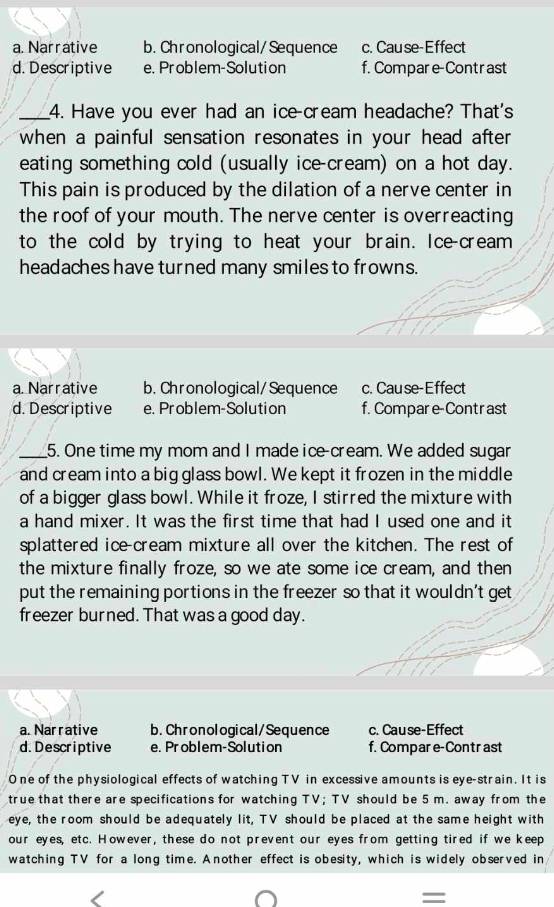 a. Narrative b. Chronological/Sequence c. Cause-Effect
d. Descriptive e. Problem-Solution f. Compare-Contrast
_4. Have you ever had an ice-cream headache? That's
when a painful sensation resonates in your head after
eating something cold (usually ice-cream) on a hot day.
This pain is produced by the dilation of a nerve center in
the roof of your mouth. The nerve center is overreacting
to the cold by trying to heat your brain. Ice-cream
headaches have turned many smiles to frowns.
a. Narrative b. Chronological/Sequence c. Cause-Effect
d. Descriptive e. Problem-Solution f. Compare-Contrast
_5. One time my mom and I made ice-cream. We added sugar
and cream into a big glass bowl. We kept it frozen in the middle
of a bigger glass bowl. While it froze, I stirred the mixture with
a hand mixer. It was the first time that had I used one and it
splattered ice-cream mixture all over the kitchen. The rest of
the mixture finally froze, so we ate some ice cream, and then
put the remaining portions in the freezer so that it wouldn't get
freezer burned. That was a good day.
a. Narrative b. Chronological/Sequence c. Cause-Effect
d. Descriptive e. Problem-Solution f. Compare-Contr ast
O ne of the physiological effects of watching TV in excessive amounts is eye-strain. It is
true that there are specifications for watching TV; TV should be 5 m. away from the
eye, the room should be adequately lit, TV should be placed at the same height with
our eyes, etc. However, these do not prevent our eyes from getting tired if we keep
watching TV for a long time. Another effect is obesity, which is widely observed in
=