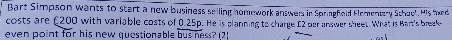 Bart Simpson wants to start a new business selling homework answers in Springfield Elementary School. His fixed 
costs are £200 with variable costs of 0.25p. He is planning to charge £2 per answer sheet. What is Bart’s break- 
even point for his new questionable business? (2)