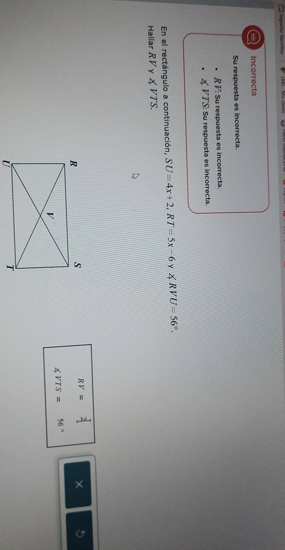 Importar favoritos
a Incorrecta
Su respuesta es incorrecta.
R V : Su respuesta es incorrecta.
VTS : Su respuesta es incorrecta.
En el rectángulo a continuación, SU=4x+2, RT=5x-6 y ∠ RVU=56°. 
Hallar RV y ∠ VTS.
RV=2[
5
∠ VTS=56°