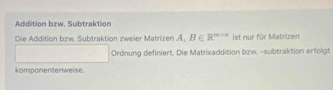 Addition bzw. Subtraktion 
Die Addition bzw. Subtraktion zweier Matrizen A, B∈ R^(m* n) ist nur für Matrizen 
Ordnung definiert. Die Matrixaddition bzw. -subtraktion erfolgt 
komponentenweise.