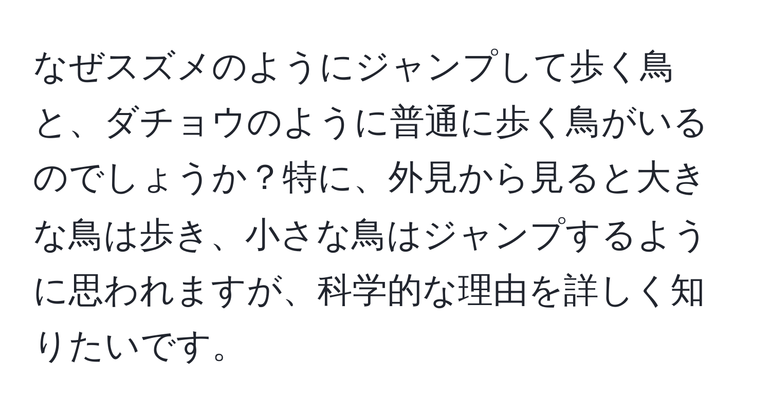 なぜスズメのようにジャンプして歩く鳥と、ダチョウのように普通に歩く鳥がいるのでしょうか？特に、外見から見ると大きな鳥は歩き、小さな鳥はジャンプするように思われますが、科学的な理由を詳しく知りたいです。