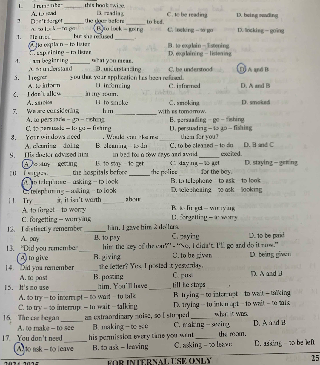 remember _this book twice.
A. to read B. reading C. to be reading D. being reading
2. Don’t forget _the door before _to bed.
A. to lock - to go B.)to lock - going C. locking - to go D. locking - going
3. He tried _but she refused _、
A.)to explain - to listen B. to explain - listening
C. explaining - to listen D. explaining - listening
4. I am beginning _what you mean.
A. to understand B. understanding C. be understood D A and B
5. I regret_ you that your application has been refused.
A. to inform B. informing C. informed D. A and B
6. I don’t allow _in my room.
A. smoke B. to smoke C. smoking D. smoked
7. We are considering _him_ with us tomorrow.
A. to persuade - go - fishing B. persuading - go - fishing
C. to persuade - to go - fishing D. persuading - to go - fishing
8. Your windows need _. Would you like me_ them for you?
A. cleaning - doing B. cleaning - to do C. to be cleaned - to do D. B and C
9. His doctor advised him _in bed for a few days and avoid _excited.
A to stay - getting B. to stay - to get C. staying - to get D. staying - getting
10. I suggest_ the hospitals before_ the police_ for the boy.
A. to telephone - asking - to look B. to telephone - to ask - to look
C. telephoning - asking - to look D. telephoning - to ask - looking
11. Try_ it, it isn’t worth _about.
A. to forget - to worry B. to forget - worrying
C. forgetting - worrying D. forgetting - to worry
12. I distinctly remember _him. I gave him 2 dollars.
A. pay B. to pay C. paying D. to be paid
13. “Did you remember _him the key of the car?” - “No, I didn’t. I’ll go and do it now.”
A to give B. giving C. to be given D. being given
14. Did you remember _the letter? Yes, I posted it yesterday.
A. to post B. posting C. post D. A and B
15. It’s no use __him. You’ll have _till he stops_ .
A. to try - to interrupt - to wait - to talk B. trying - to interrupt - to wait - talking
C. to try - to interrupt - to wait - talking D. trying - to interrupt - to wait - to talk
16. The car began_ an extraordinary noise, so I stopped _what it was.
A. to make - to see B. making - to see C. making - seeing D. A and B
17. You don’t need his permission every time you want_ the room.
As to ask - to leave B. to ask - leaving C. asking - to leave D. asking - to be left
FOR INTERNAL USE ONLY
25