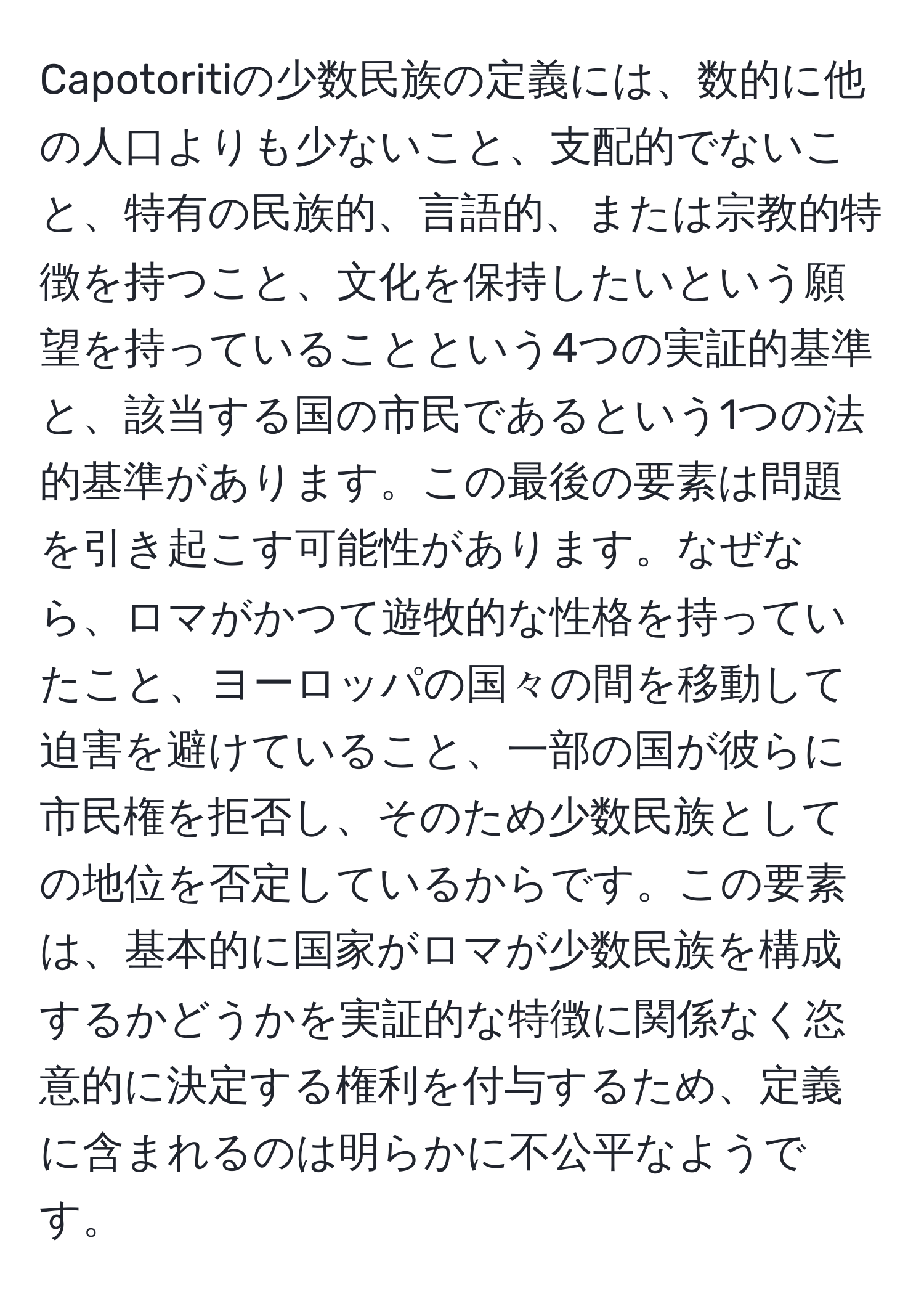 Capotoritiの少数民族の定義には、数的に他の人口よりも少ないこと、支配的でないこと、特有の民族的、言語的、または宗教的特徴を持つこと、文化を保持したいという願望を持っていることという4つの実証的基準と、該当する国の市民であるという1つの法的基準があります。この最後の要素は問題を引き起こす可能性があります。なぜなら、ロマがかつて遊牧的な性格を持っていたこと、ヨーロッパの国々の間を移動して迫害を避けていること、一部の国が彼らに市民権を拒否し、そのため少数民族としての地位を否定しているからです。この要素は、基本的に国家がロマが少数民族を構成するかどうかを実証的な特徴に関係なく恣意的に決定する権利を付与するため、定義に含まれるのは明らかに不公平なようです。