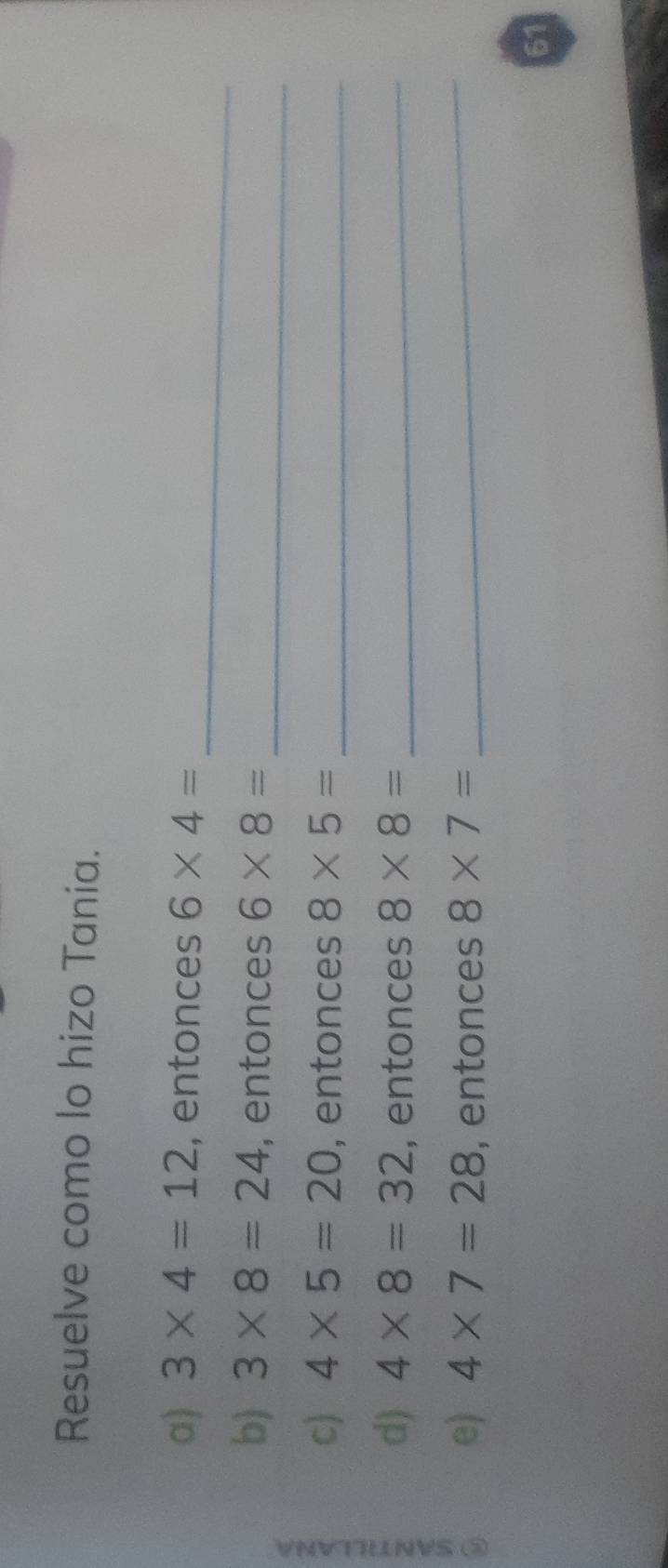 Resuelve como lo hizo Tania. 
_ 
a) 3* 4=12 , entonces 6* 4=
b) 3* 8=24 , entonces 6* 8= _ 
c) 4* 5=20 , entonces 8* 5= _ 
d) 4* 8=32 , entonces 8* 8= _ 
= e)
4* 7=28 , entonces 8* 7= _ 
61