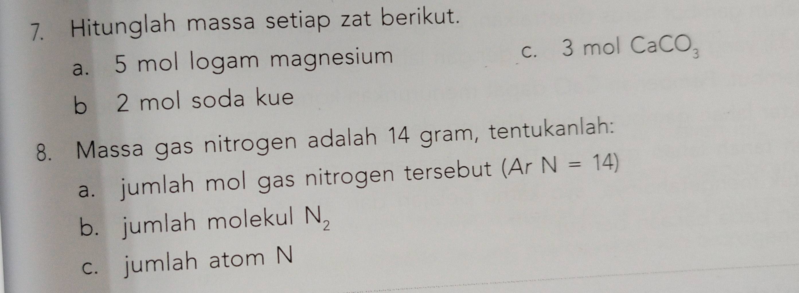 Hitunglah massa setiap zat berikut. 
a. 5 mol logam magnesium 
C. 3molCaCO_3
b 2 mol soda kue 
8. Massa gas nitrogen adalah 14 gram, tentukanlah: 
a. jumlah mol gas nitrogen tersebut (Ar N=14)
b. jumlah molekul N_2
c. jumlah atom N