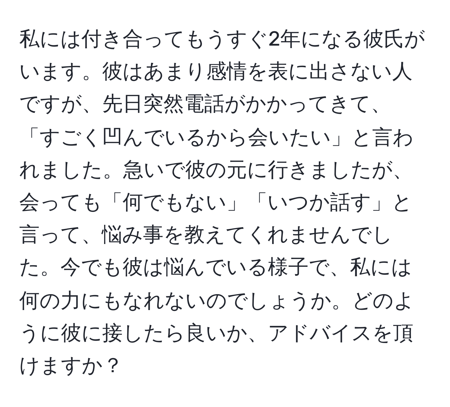 私には付き合ってもうすぐ2年になる彼氏がいます。彼はあまり感情を表に出さない人ですが、先日突然電話がかかってきて、「すごく凹んでいるから会いたい」と言われました。急いで彼の元に行きましたが、会っても「何でもない」「いつか話す」と言って、悩み事を教えてくれませんでした。今でも彼は悩んでいる様子で、私には何の力にもなれないのでしょうか。どのように彼に接したら良いか、アドバイスを頂けますか？