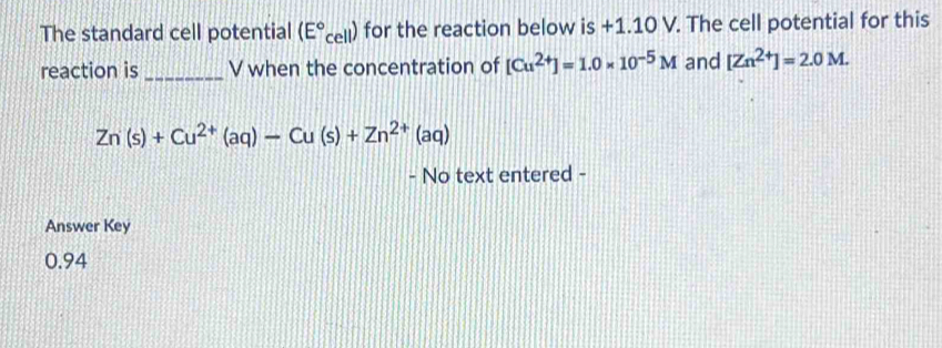 The standard cell potential (E°cell) for the reaction below is +1.10 V. The cell potential for this 
reaction is _V when the concentration of [Cu^(2+)]=1.0* 10^(-5)M and [Zn^(2+)]=2.0M.
Zn(s)+Cu^(2+)(aq)-Cu(s)+Zn^(2+)(aq)
- No text entered - 
Answer Key
0.94