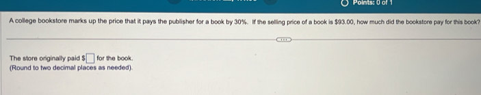 Points: 0 of 
A college bookstore marks up the price that it pays the publisher for a book by 30%. If the selling price of a book is $93.00, how much did the bookstore pay for this book? 
The store originally paid $□ for the book 
(Round to two decimal places as needed).