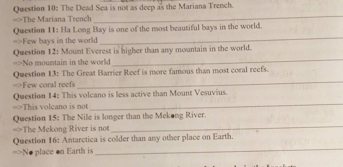 The Dead Sea is not as deep as the Mariana Trench. 
=>The Mariana Trench 
_ 
_ 
Question 11: Ha Long Bay is one of the most beautiful bays in the world. 
=>Few bays in the world 
_ 
Question 12: Mount Everest is higher than any mountain in the world. 
=>No mountain in the world 
_ 
Question 13: The Great Barrier Reef is more famous than most coral reefs. 
=>Few coral reefs 
_ 
Question 14: This volcano is less active than Mount Vesuvius. 
=>This volcano is not 
Question 15: The Nile is longer than the Mekong River. 
=>The Mekong River is not 
_ 
Question 16: Antarctica is colder than any other place on Earth.
=>N. place on Earth is 
_