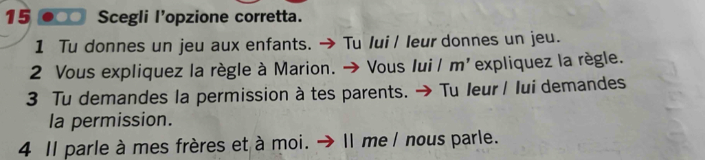 15 ●○○ Scegli l'opzione corretta. 
1 Tu donnes un jeu aux enfants. → Tu lui / leur donnes un jeu. 
2 Vous expliquez la règle à Marion. → Vous Iui / m'expliquez la règle. 
3 Tu demandes la permission à tes parents. → Tu leur/ lui demandes 
la permission. 
4 Il parle à mes frères et à moi. → Il me / nous parle.