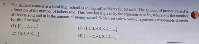 The student council at a local high school is selling raffle tickets for $3 each. The amount of money raised is
a function of the number of tickets sold. This function is given by the equation m=3n , where n is the number
of tickets sold and m is the amount of money raised. Which set below would represent a reasonable domain
for this function?
(1)  0,1,2,3,... (3)  1.5,3,4.5,6,7.5,...
(2)  0,3,6,9,... (4)  ...-2,-1,0,1,2,...
_