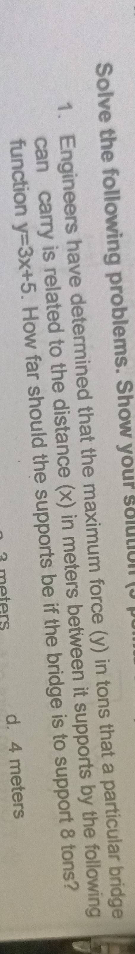 Solve the following problems. Show your solutul (J
1. Engineers have determined that the maximum force (y) in tons that a particular bridge
can carry is related to the distance (x) in meters between it supports by the following
function y=3x+5. How far should the supports be if the bridge is to support 8 tons?
3 meters d. 4 meters