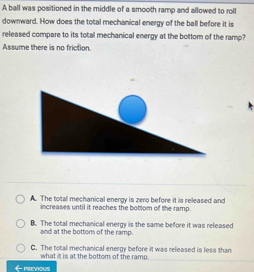 A ball was positioned in the middle of a smooth ramp and allowed to roll
downward. How does the total mechanical energy of the ball before it is
released compare to its total mechanical energy at the bottom of the ramp?
Assume there is no friction.
A. The total mechanical energy is zero before it is released and
increases until it reaches the bottom of the ramp.
B. The total mechanical energy is the same before it was released
and at the bottom of the ramp.
C. The total mechanical energy before it was released is less than
what it is at the bottom of the ramp.
PREVIOUS