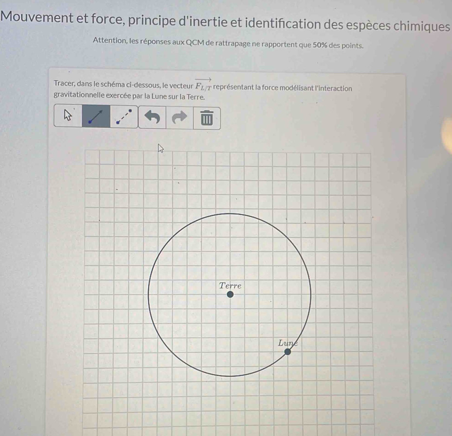 Mouvement et force, principe d'inertie et identification des espèces chimiques 
Attention, les réponses aux QCM de rattrapage ne rapportent que 50% des points. 
Tracer, dans le schéma ci-dessous, le vecteur vector F_L/T représentant la force modélisant l'interaction 
gravitationnelle exercée par la Lune sur la Terre. 
Terre