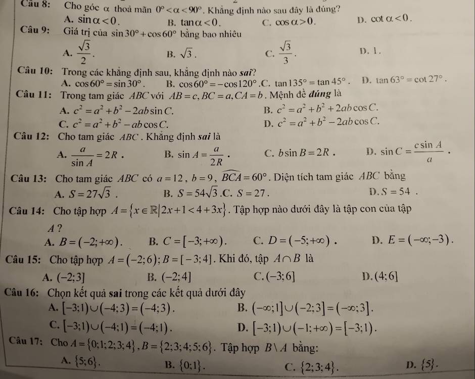 Cầu 8: Cho góc α thoả mãn 0° <90°. Khẳng định nào sau đây là đúng?
A. sin alpha <0. B. tan alpha <0. C. cos alpha >0. D. cot alpha <0.
Câu 9: Giá trị của sin 30°+cos 60° bằng bao nhiêu
A.  sqrt(3)/2 .  sqrt(3)/3 . D. 1.
B. sqrt(3). C.
Câu 10: Trong các khẳng định sau, khẳng định nào sai?
A. cos 60°=sin 30°. B. cos 60°=-cos 120° .C. tan 135°=tan 45°. D. tan 63°=cot 27°.
Câu 11: Trong tam giác ABC với AB=c,BC=a,CA=b. Mệnh đề đúng là
A. c^2=a^2+b^2-2absin C. B. c^2=a^2+b^2+2abcos C.
C. c^2=a^2+b^2-abcos C. D. c^2=a^2+b^2-2abcos C.
Câu 12: Cho tam giác ABC . Khắng định sai là
A.  a/sin A =2R. B. sin A= a/2R · C. bsin B=2R. D. sin C= csin A/a ·
Câu 13: Cho tam giác ABC có a=12,b=9,widehat BCA=60°. Diện tích tam giác ABC bằng
A. S=27sqrt(3). B. S=54sqrt(3).C.S=27. D. S=54.
Câu 14: Cho tập hợp A= x∈ R|2x+1<4+3x. Tập hợp nào dưới đây là tập con của tập
A?
A. B=(-2;+∈fty ). B. C=[-3;+∈fty ). C. D=(-5;+∈fty ). D. E=(-∈fty ;-3).
Câu 15: Cho tập hợp A=(-2;6);B=[-3;4]. Khi đó, tập A∩ B là
A. (-2;3] B. (-2;4] C. (-3;6] D. (4:6]
Câu 16: Chọn kết quả sai trong các kết quả dưới đây
A. [-3;1)∪ (-4;3)=(-4;3). B. (-∈fty ;1]∪ (-2;3]=(-∈fty ;3].
C. [-3;1)∪ (-4;1)=(-4;1). D. [-3;1)∪ (-1;+∈fty )=[-3;1).
Câu 17: Cho A= 0;1;2;3;4 ,B= 2;3;4;5;6 Tập hợp Bvee A bằng:
A.  5;6 .
B.  0;1 . C.  2;3;4 .  5 .
D.