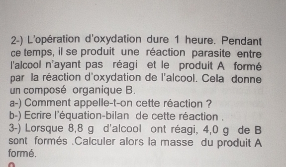 L'opération d'oxydation dure 1 heure. Pendant 
ce temps, il se produit une réaction parasite entre 
l'alcool n'ayant pas réagi et le produit A formé 
par la réaction d'oxydation de l'alcool. Cela donne 
un composé organique B. 
a-) Comment appelle-t-on cette réaction ? 
b-) Ecrire l'équation-bilan de cette réaction . 
3-) Lorsque 8,8 g d'alcool ont réagi, 4,0 g de B 
sont formés .Calculer alors la masse du produit A 
formé.