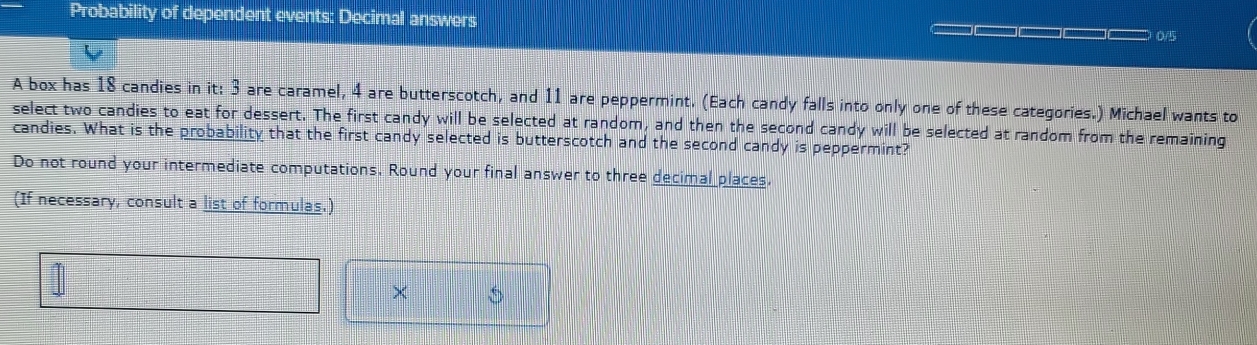 Probability of dependent events: Decimal answers 
0/5 
A box has 18 candies in it: 3 are caramel, 4 are butterscotch, and 11 are peppermint. (Each candy falls into only one of these categories.) Michael wants to 
select two candies to eat for dessert. The first candy will be selected at random, and then the second candy will be selected at random from the remaining 
candies. What is the probability that the first candy selected is butterscotch and the second candy is peppermint? 
Do not round your intermediate computations. Round your final answer to three decimal places. 
(If necessary, consult a list of formulas.) 
× 5