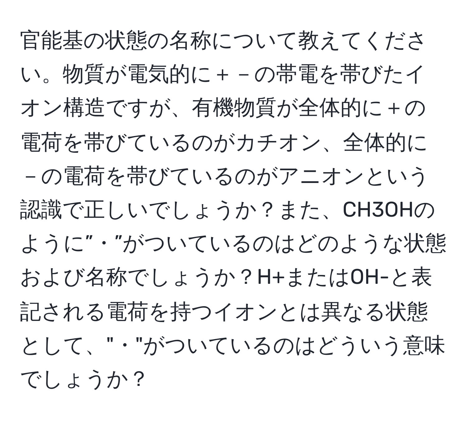 官能基の状態の名称について教えてください。物質が電気的に＋－の帯電を帯びたイオン構造ですが、有機物質が全体的に＋の電荷を帯びているのがカチオン、全体的に－の電荷を帯びているのがアニオンという認識で正しいでしょうか？また、CH3OHのように”・”がついているのはどのような状態および名称でしょうか？H+またはOH-と表記される電荷を持つイオンとは異なる状態として、"・"がついているのはどういう意味でしょうか？