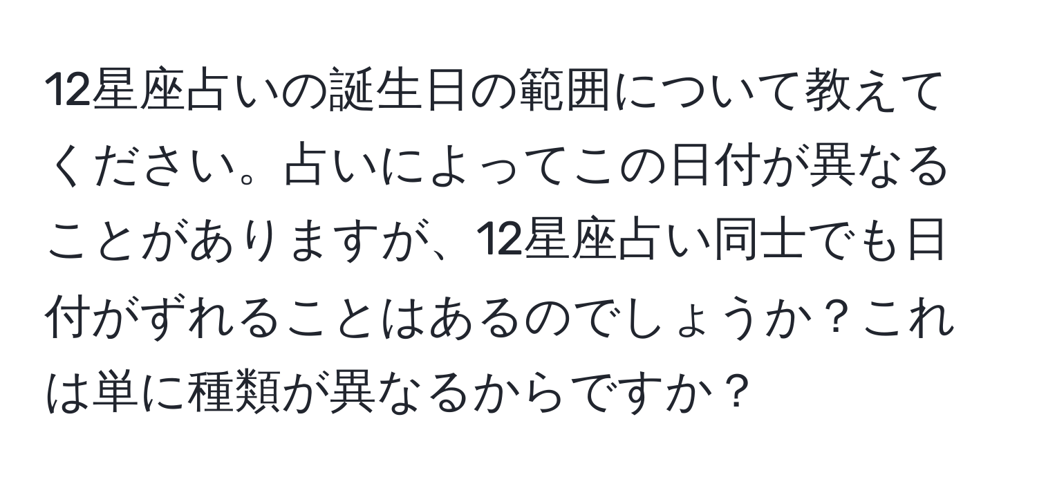 12星座占いの誕生日の範囲について教えてください。占いによってこの日付が異なることがありますが、12星座占い同士でも日付がずれることはあるのでしょうか？これは単に種類が異なるからですか？